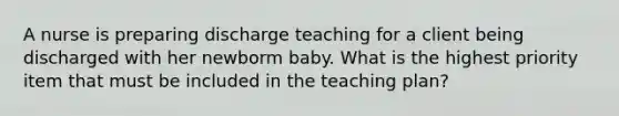 A nurse is preparing discharge teaching for a client being discharged with her newborm baby. What is the highest priority item that must be included in the teaching plan?