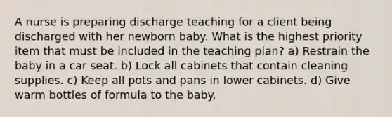 A nurse is preparing discharge teaching for a client being discharged with her newborn baby. What is the highest priority item that must be included in the teaching plan? a) Restrain the baby in a car seat. b) Lock all cabinets that contain cleaning supplies. c) Keep all pots and pans in lower cabinets. d) Give warm bottles of formula to the baby.