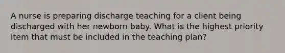 A nurse is preparing discharge teaching for a client being discharged with her newborn baby. What is the highest priority item that must be included in the teaching plan?