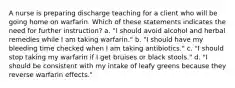 A nurse is preparing discharge teaching for a client who will be going home on warfarin. Which of these statements indicates the need for further instruction? a. "I should avoid alcohol and herbal remedies while I am taking warfarin." b. "I should have my bleeding time checked when I am taking antibiotics." c. "I should stop taking my warfarin if I get bruises or black stools." d. "I should be consistent with my intake of leafy greens because they reverse warfarin effects."