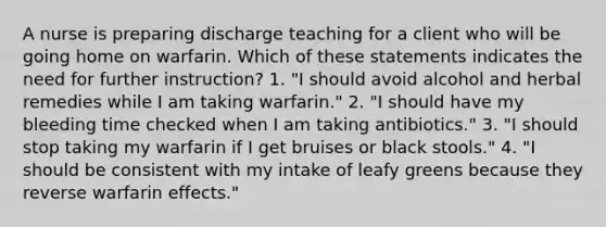 A nurse is preparing discharge teaching for a client who will be going home on warfarin. Which of these statements indicates the need for further instruction? 1. "I should avoid alcohol and herbal remedies while I am taking warfarin." 2. "I should have my bleeding time checked when I am taking antibiotics." 3. "I should stop taking my warfarin if I get bruises or black stools." 4. "I should be consistent with my intake of leafy greens because they reverse warfarin effects."