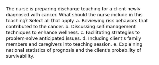 The nurse is preparing discharge teaching for a client newly diagnosed with cancer. What should the nurse include in this teaching? Select all that apply. a. Reviewing risk behaviors that contributed to the cancer. b. Discussing self-management techniques to enhance wellness. c. Facilitating strategies to problem-solve anticipated issues. d. Including client's family members and caregivers into teaching session. e. Explaining national statistics of prognosis and the client's probability of survivability.