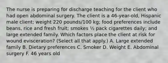 The nurse is preparing for discharge teaching for the client who had open abdominal surgery. The client is a 46-year-old, Hispanic male client; weight 220 pounds/100 kg; food preferences include beans, rice and fresh fruit; smokes ½ pack cigarettes daily; and large extended family. Which factors place the client at risk for wound evisceration? (Select all that apply.) A. Large extended family B. Dietary preferences C. Smoker D. Weight E. Abdominal surgery F. 46 years old