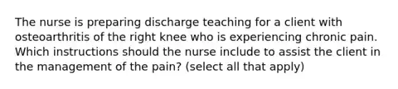 The nurse is preparing discharge teaching for a client with osteoarthritis of the right knee who is experiencing chronic pain. Which instructions should the nurse include to assist the client in the management of the pain? (select all that apply)