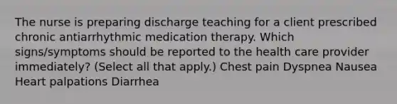 The nurse is preparing discharge teaching for a client prescribed chronic antiarrhythmic medication therapy. Which signs/symptoms should be reported to the health care provider immediately? (Select all that apply.) Chest pain Dyspnea Nausea Heart palpations Diarrhea