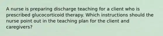 A nurse is preparing discharge teaching for a client who is prescribed glucocorticoid therapy. Which instructions should the nurse point out in the teaching plan for the client and caregivers?