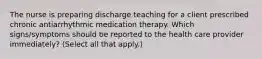 The nurse is preparing discharge teaching for a client prescribed chronic antiarrhythmic medication therapy. Which signs/symptoms should be reported to the health care provider immediately? (Select all that apply.)