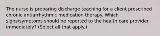 The nurse is preparing discharge teaching for a client prescribed chronic antiarrhythmic medication therapy. Which signs/symptoms should be reported to the health care provider immediately? (Select all that apply.)