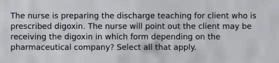 The nurse is preparing the discharge teaching for client who is prescribed digoxin. The nurse will point out the client may be receiving the digoxin in which form depending on the pharmaceutical company? Select all that apply.