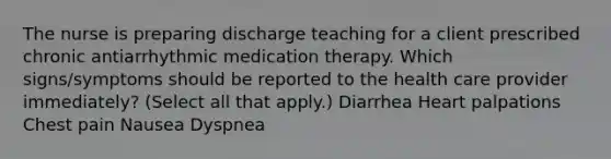 The nurse is preparing discharge teaching for a client prescribed chronic antiarrhythmic medication therapy. Which signs/symptoms should be reported to the health care provider immediately? (Select all that apply.) Diarrhea Heart palpations Chest pain Nausea Dyspnea