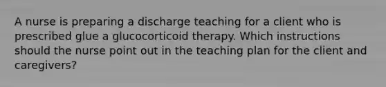 A nurse is preparing a discharge teaching for a client who is prescribed glue a glucocorticoid therapy. Which instructions should the nurse point out in the teaching plan for the client and caregivers?