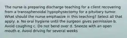 The nurse is preparing discharge teaching for a client recovering from a transsphenoidal hypophysectomy for a pituitary tumor. What should the nurse emphasize in this teaching? Select all that apply: a. No oral hygiene until the surgeon gives permission b. Avoid coughing c. Do not bend over d. Sneeze with an open mouth e. Avoid driving for several weeks