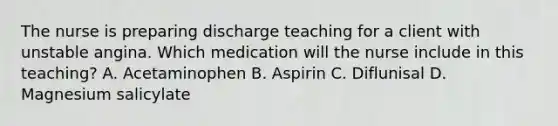 The nurse is preparing discharge teaching for a client with unstable angina. Which medication will the nurse include in this teaching? A. Acetaminophen B. Aspirin C. Diflunisal D. Magnesium salicylate