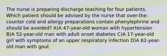 The nurse is preparing discharge teaching for four patients. Which patient should be advised by the nurse that over-the-counter cold and allergy preparations contain phenylephrine and should be avoided? A)A 47-year-old woman with hypertension B)A 52-year-old man with adult onset diabetes C)A 17-year-old girl with symptoms of an upper respiratory infection D)A 62-year-old man with gout