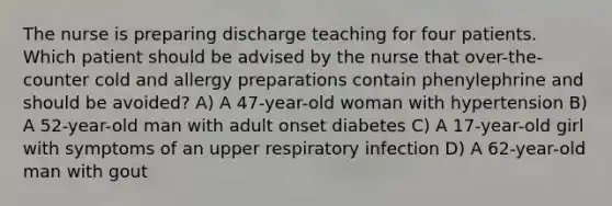 The nurse is preparing discharge teaching for four patients. Which patient should be advised by the nurse that over-the-counter cold and allergy preparations contain phenylephrine and should be avoided? A) A 47-year-old woman with hypertension B) A 52-year-old man with adult onset diabetes C) A 17-year-old girl with symptoms of an upper respiratory infection D) A 62-year-old man with gout