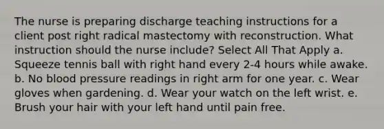 The nurse is preparing discharge teaching instructions for a client post right radical mastectomy with reconstruction. What instruction should the nurse include? Select All That Apply a. Squeeze tennis ball with right hand every 2-4 hours while awake. b. No <a href='https://www.questionai.com/knowledge/kD0HacyPBr-blood-pressure' class='anchor-knowledge'>blood pressure</a> readings in right arm for one year. c. Wear gloves when gardening. d. Wear your watch on the left wrist. e. Brush your hair with your left hand until pain free.