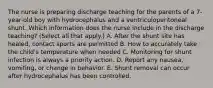 The nurse is preparing discharge teaching for the parents of a 7-year-old boy with hydrocephalus and a ventriculoperitoneal shunt. Which information does the nurse include in the discharge teaching? (Select all that apply.) A. After the shunt site has healed, contact sports are permitted B. How to accurately take the child's temperature when needed C. Monitoring for shunt infection is always a priority action. D. Report any nausea, vomiting, or change in behavior. E. Shunt removal can occur after hydrocephalus has been controlled.