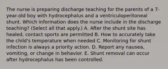 The nurse is preparing discharge teaching for the parents of a 7-year-old boy with hydrocephalus and a ventriculoperitoneal shunt. Which information does the nurse include in the discharge teaching? (Select all that apply.) A. After the shunt site has healed, contact sports are permitted B. How to accurately take the child's temperature when needed C. Monitoring for shunt infection is always a priority action. D. Report any nausea, vomiting, or change in behavior. E. Shunt removal can occur after hydrocephalus has been controlled.