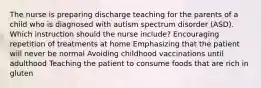 The nurse is preparing discharge teaching for the parents of a child who is diagnosed with autism spectrum disorder (ASD). Which instruction should the nurse include? Encouraging repetition of treatments at home Emphasizing that the patient will never be normal Avoiding childhood vaccinations until adulthood Teaching the patient to consume foods that are rich in gluten