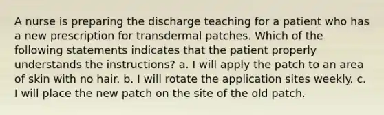 A nurse is preparing the discharge teaching for a patient who has a new prescription for transdermal patches. Which of the following statements indicates that the patient properly understands the instructions? a. I will apply the patch to an area of skin with no hair. b. I will rotate the application sites weekly. c. I will place the new patch on the site of the old patch.