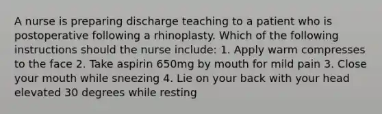 A nurse is preparing discharge teaching to a patient who is postoperative following a rhinoplasty. Which of the following instructions should the nurse include: 1. Apply warm compresses to the face 2. Take aspirin 650mg by mouth for mild pain 3. Close your mouth while sneezing 4. Lie on your back with your head elevated 30 degrees while resting