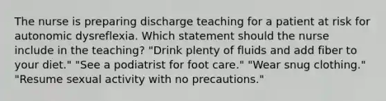 The nurse is preparing discharge teaching for a patient at risk for autonomic dysreflexia. Which statement should the nurse include in the teaching? "Drink plenty of fluids and add fiber to your diet." "See a podiatrist for foot care." "Wear snug clothing." "Resume sexual activity with no precautions."