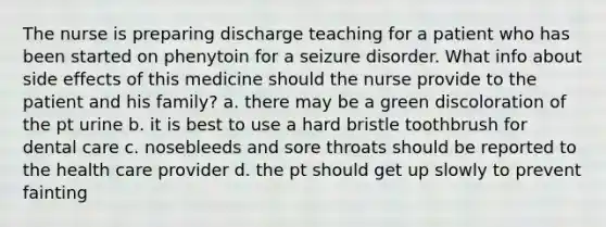 The nurse is preparing discharge teaching for a patient who has been started on phenytoin for a seizure disorder. What info about side effects of this medicine should the nurse provide to the patient and his family? a. there may be a green discoloration of the pt urine b. it is best to use a hard bristle toothbrush for dental care c. nosebleeds and sore throats should be reported to the health care provider d. the pt should get up slowly to prevent fainting