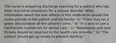 The nurse is preparing discharge teaching for a patient who has been started on phenytoin for a seizure disorder. What information about the side effects of this medication should the nurse provide to the patient and his family? A) "There may be a green discoloration of the patient's urine." B) "It is best to use a hard-bristle toothbrush for dental care." C) "Nosebleeds and sore throats should be reported to the health care provider." D) "The patient should get up slowly to prevent fainting."