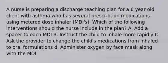 A nurse is preparing a discharge teaching plan for a 6 year old client with asthma who has several prescription medications using metered dose inhaler (MDI's). Which of the following interventions should the nurse include in the plan? A. Add a spacer to each MDI B. Instruct the child to inhale more rapidly C. Ask the provider to change the child's medications from inhaled to oral formulations d. Administer oxygen by face mask along with the MDI