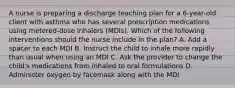 A nurse is preparing a discharge teaching plan for a 6-year-old client with asthma who has several prescription medications using metered-dose inhalers (MDIs). Which of the following interventions should the nurse include in the plan? A. Add a spacer to each MDI B. Instruct the child to inhale more rapidly than usual when using an MDI C. Ask the provider to change the child's medications from inhaled to oral formulations D. Administer oxygen by facemask along with the MDI