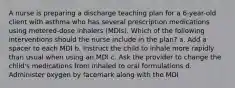 A nurse is preparing a discharge teaching plan for a 6-year-old client with asthma who has several prescription medications using metered-dose inhalers (MDIs). Which of the following interventions should the nurse include in the plan? a. Add a spacer to each MDI b. Instruct the child to inhale more rapidly than usual when using an MDI c. Ask the provider to change the child's medications from inhaled to oral formulations d. Administer oxygen by facemark along with the MDI