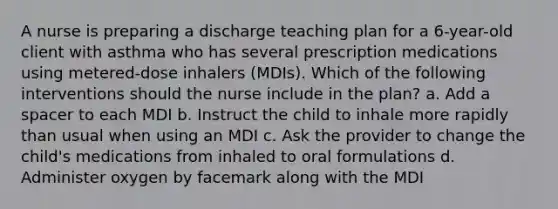 A nurse is preparing a discharge teaching plan for a 6-year-old client with asthma who has several prescription medications using metered-dose inhalers (MDIs). Which of the following interventions should the nurse include in the plan? a. Add a spacer to each MDI b. Instruct the child to inhale more rapidly than usual when using an MDI c. Ask the provider to change the child's medications from inhaled to oral formulations d. Administer oxygen by facemark along with the MDI