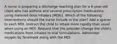 A nurse is preparing a discharge teaching plan for a 6-year-old client who has asthma and several prescription medications using metered dose inhalers [MDIs]. Which of the following interventions should the nurse include in the plan? Add a spacer to each MDI. Instruct the child to inhale more rapidly than usual when using an MDI. Request that the provider change the child's medications from inhaled to oral formulations. Administer oxygen by facemask along with the MDI.