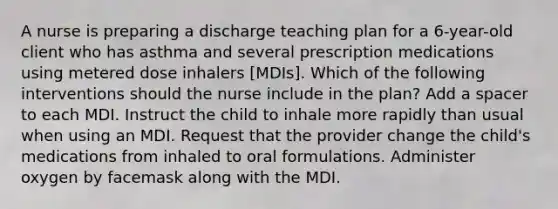 A nurse is preparing a discharge teaching plan for a 6-year-old client who has asthma and several prescription medications using metered dose inhalers [MDIs]. Which of the following interventions should the nurse include in the plan? Add a spacer to each MDI. Instruct the child to inhale more rapidly than usual when using an MDI. Request that the provider change the child's medications from inhaled to oral formulations. Administer oxygen by facemask along with the MDI.