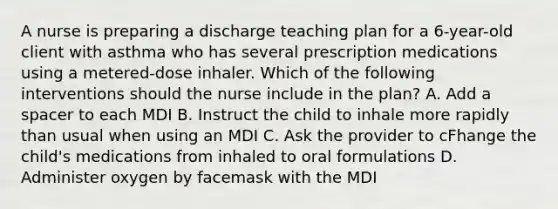 A nurse is preparing a discharge teaching plan for a 6-year-old client with asthma who has several prescription medications using a metered-dose inhaler. Which of the following interventions should the nurse include in the plan? A. Add a spacer to each MDI B. Instruct the child to inhale more rapidly than usual when using an MDI C. Ask the provider to cFhange the child's medications from inhaled to oral formulations D. Administer oxygen by facemask with the MDI