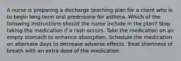 A nurse is preparing a discharge teaching plan for a client who is to begin long-term oral prednisone for asthma. Which of the following instructions should the nurse include in the plan? Stop taking the medication if a rash occurs. Take the medication on an empty stomach to enhance absorption. Schedule the medication on alternate days to decrease adverse effects. Treat shortness of breath with an extra dose of the medication.