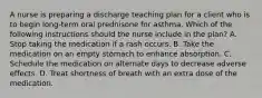 A nurse is preparing a discharge teaching plan for a client who is to begin long-term oral prednisone for asthma. Which of the following instructions should the nurse include in the plan? A. Stop taking the medication if a rash occurs. B. Take the medication on an empty stomach to enhance absorption. C. Schedule the medication on alternate days to decrease adverse effects. D. Treat shortness of breath with an extra dose of the medication.