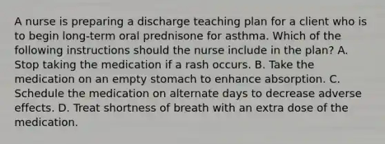 A nurse is preparing a discharge teaching plan for a client who is to begin long-term oral prednisone for asthma. Which of the following instructions should the nurse include in the plan? A. Stop taking the medication if a rash occurs. B. Take the medication on an empty stomach to enhance absorption. C. Schedule the medication on alternate days to decrease adverse effects. D. Treat shortness of breath with an extra dose of the medication.