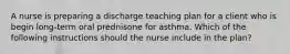 A nurse is preparing a discharge teaching plan for a client who is begin long-term oral prednisone for asthma. Which of the following instructions should the nurse include in the plan?