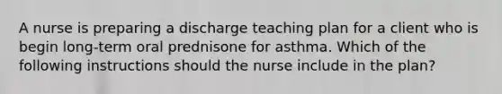 A nurse is preparing a discharge teaching plan for a client who is begin long-term oral prednisone for asthma. Which of the following instructions should the nurse include in the plan?