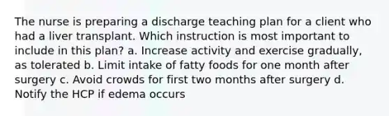 The nurse is preparing a discharge teaching plan for a client who had a liver transplant. Which instruction is most important to include in this plan? a. Increase activity and exercise gradually, as tolerated b. Limit intake of fatty foods for one month after surgery c. Avoid crowds for first two months after surgery d. Notify the HCP if edema occurs