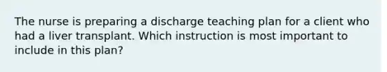 The nurse is preparing a discharge teaching plan for a client who had a liver transplant. Which instruction is most important to include in this plan?