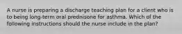 A nurse is preparing a discharge teaching plan for a client who is to being long-term oral prednisone for asthma. Which of the following instructions should the nurse include in the plan?