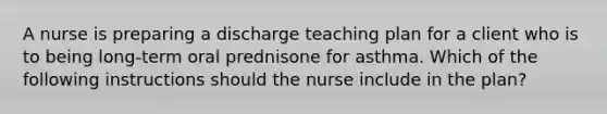 A nurse is preparing a discharge teaching plan for a client who is to being long-term oral prednisone for asthma. Which of the following instructions should the nurse include in the plan?