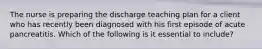 The nurse is preparing the discharge teaching plan for a client who has recently been diagnosed with his first episode of acute pancreatitis. Which of the following is it essential to include?