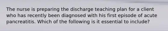 The nurse is preparing the discharge teaching plan for a client who has recently been diagnosed with his first episode of acute pancreatitis. Which of the following is it essential to include?