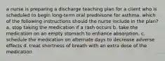 a nurse is preparing a discharge teaching plan for a client who is scheduled to begin long-term oral prednisone for asthma. which of the following instructions should the nurse include in the plan? a. stop taking the medication if a rash occurs b. take the medication on an empty stomach to enhance absorption. c. schedule the medication on alternate days to decrease adverse effects d. treat shortness of breath with an extra dose of the medication