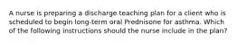 A nurse is preparing a discharge teaching plan for a client who is scheduled to begin long-term oral Prednisone for asthma. Which of the following instructions should the nurse include in the plan?