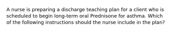 A nurse is preparing a discharge teaching plan for a client who is scheduled to begin long-term oral Prednisone for asthma. Which of the following instructions should the nurse include in the plan?