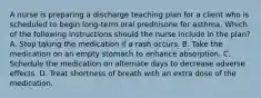 A nurse is preparing a discharge teaching plan for a client who is scheduled to begin long-term oral prednisone for asthma. Which of the following instructions should the nurse include in the plan? A. Stop taking the medication if a rash occurs. B. Take the medication on an empty stomach to enhance absorption. C. Schedule the medication on alternate days to decrease adverse effects. D. Treat shortness of breath with an extra dose of the medication.